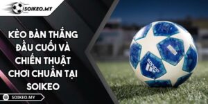 Kèo Bàn Thắng Đầu Cuối Và Chiến Thuật Chơi Chuẩn Tại Soikeo